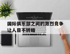 开云体育平台APP-关于国际俱乐部之间的激烈竞争让人目不转睛的信息