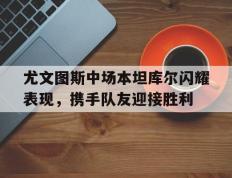 开云体育-尤文图斯中场本坦库尔闪耀表现，携手队友迎接胜利