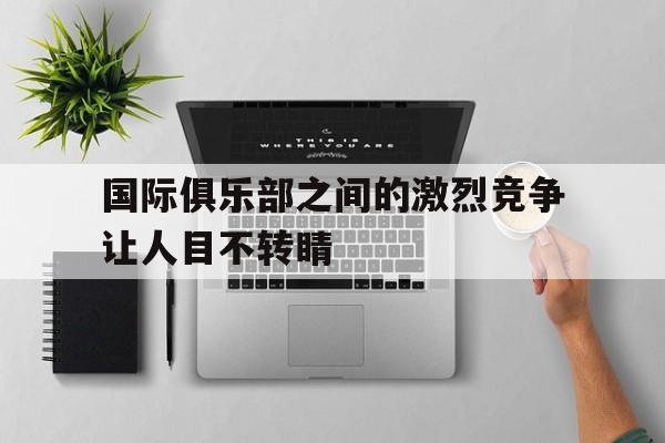 开云体育平台APP-关于国际俱乐部之间的激烈竞争让人目不转睛的信息
