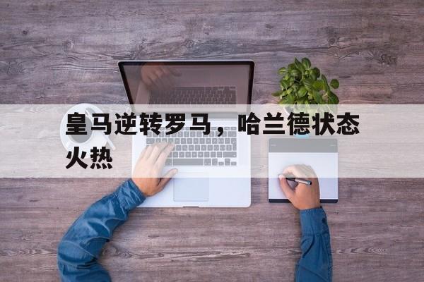 开云体育官网-皇马逆转罗马，哈兰德状态火热